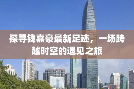 探尋錢嘉豪最新足跡，一場(chǎng)跨越時(shí)空的遇見之旅