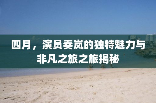 四月，演員奏嵐的獨特魅力與非凡之旅之旅揭秘