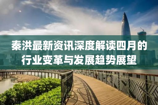 秦洪最新資訊深度解讀四月的行業(yè)變革與發(fā)展趨勢展望