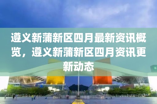 遵義新蒲新區(qū)四月最新資訊概覽，遵義新蒲新區(qū)四月資訊更新動態(tài)