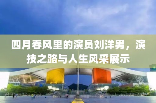 四月春風(fēng)里的演員劉洋男，演技之路與人生風(fēng)采展示