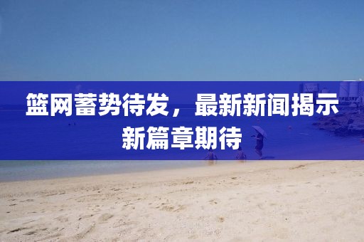 籃網(wǎng)蓄勢待發(fā)，最新新聞揭示新篇章期待