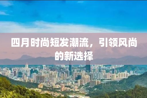四月時(shí)尚短發(fā)潮流，引領(lǐng)風(fēng)尚的新選擇
