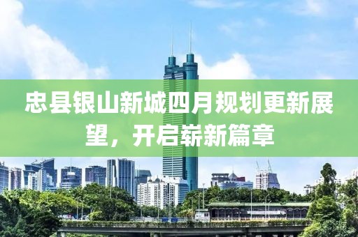 忠縣銀山新城四月規(guī)劃更新展望，開(kāi)啟嶄新篇章
