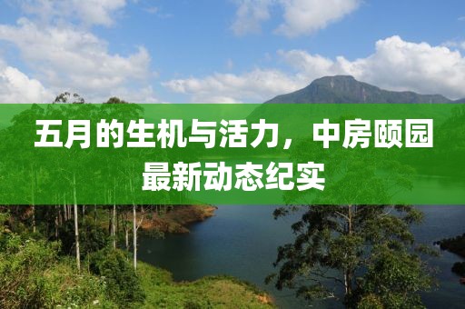 五月的生機與活力，中房頤園最新動態(tài)紀(jì)實