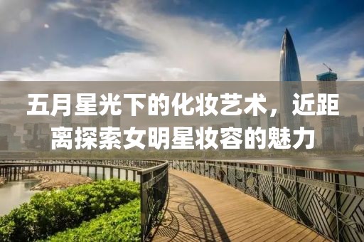 五月星光下的化妝藝術(shù)，近距離探索女明星妝容的魅力