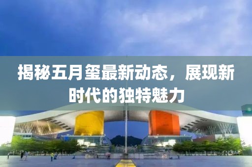 揭秘五月璽最新動態(tài)，展現(xiàn)新時代的獨特魅力