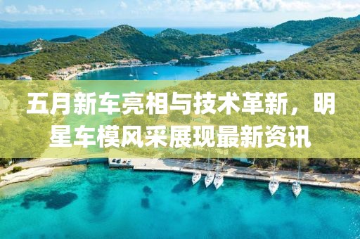 五月新車(chē)亮相與技術(shù)革新，明星車(chē)模風(fēng)采展現(xiàn)最新資訊