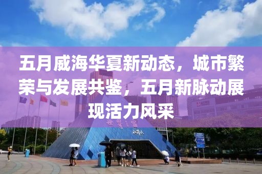 五月威海華夏新動(dòng)態(tài)，城市繁榮與發(fā)展共鑒，五月新脈動(dòng)展現(xiàn)活力風(fēng)采