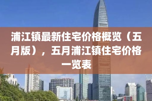 浦江鎮(zhèn)最新住宅價(jià)格概覽（五月版），五月浦江鎮(zhèn)住宅價(jià)格一覽表