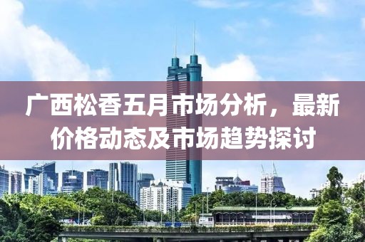 廣西松香五月市場分析，最新價格動態(tài)及市場趨勢探討