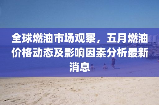 全球燃油市場(chǎng)觀察，五月燃油價(jià)格動(dòng)態(tài)及影響因素分析最新消息