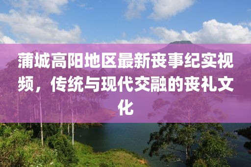 蒲城高陽地區(qū)最新喪事紀實視頻，傳統(tǒng)與現(xiàn)代交融的喪禮文化