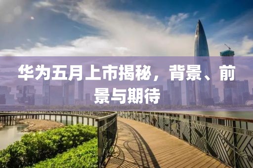 華為五月上市揭秘，背景、前景與期待