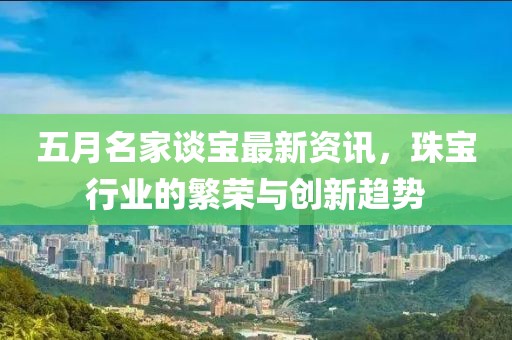五月名家談寶最新資訊，珠寶行業(yè)的繁榮與創(chuàng)新趨勢(shì)