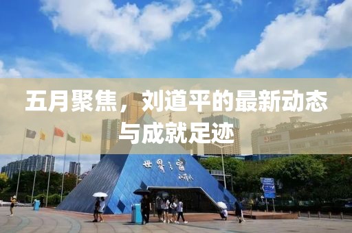 五月聚焦，劉道平的最新動(dòng)態(tài)與成就足跡