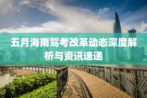 五月海南駕考改革動態(tài)深度解析與資訊速遞