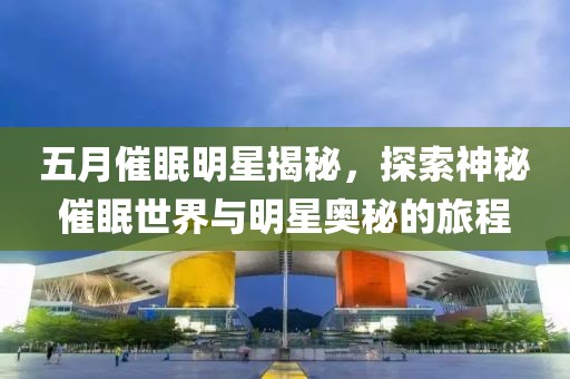 五月催眠明星揭秘，探索神秘催眠世界與明星奧秘的旅程