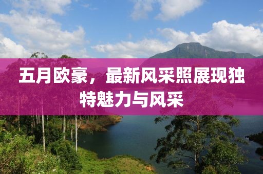 五月歐豪，最新風(fēng)采照展現(xiàn)獨(dú)特魅力與風(fēng)采