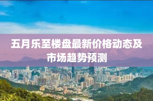 五月樂(lè)至樓盤(pán)最新價(jià)格動(dòng)態(tài)及市場(chǎng)趨勢(shì)預(yù)測(cè)