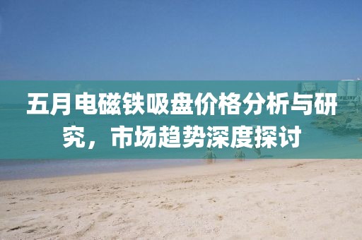 五月電磁鐵吸盤價格分析與研究，市場趨勢深度探討