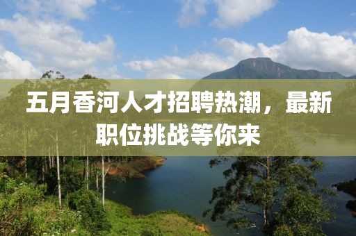 五月香河人才招聘熱潮，最新職位挑戰(zhàn)等你來
