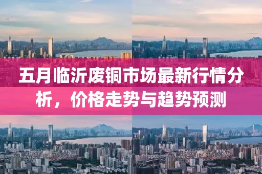 五月臨沂廢銅市場(chǎng)最新行情分析，價(jià)格走勢(shì)與趨勢(shì)預(yù)測(cè)