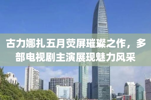 古力娜扎五月熒屏璀璨之作，多部電視劇主演展現(xiàn)魅力風采