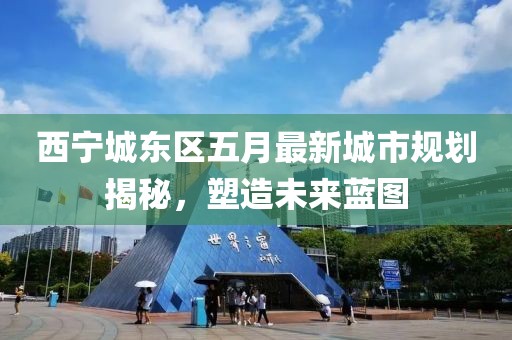 西寧城東區(qū)五月最新城市規(guī)劃揭秘，塑造未來藍圖
