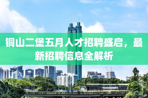銅山二堡五月人才招聘盛啟，最新招聘信息全解析