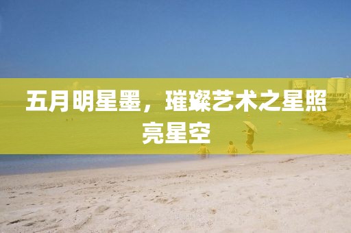 五月明星墨，璀璨藝術(shù)之星照亮星空
