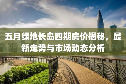 五月綠地長(zhǎng)島四期房?jī)r(jià)揭秘，最新走勢(shì)與市場(chǎng)動(dòng)態(tài)分析
