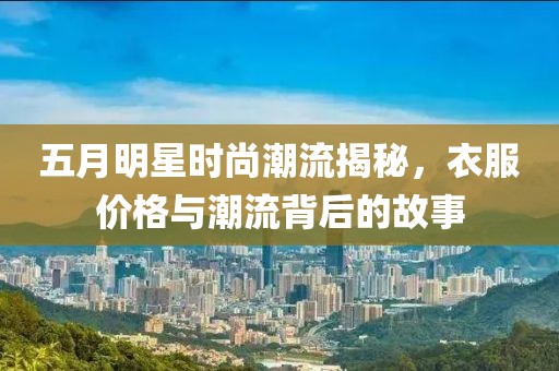 五月明星時(shí)尚潮流揭秘，衣服價(jià)格與潮流背后的故事