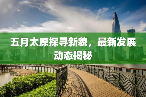 五月太原探尋新貌，最新發(fā)展動態(tài)揭秘