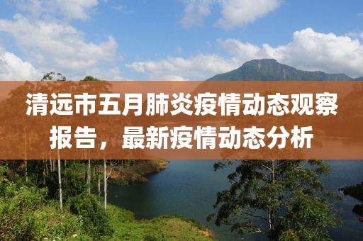 清遠(yuǎn)市五月肺炎疫情動態(tài)觀察報告，最新疫情動態(tài)分析