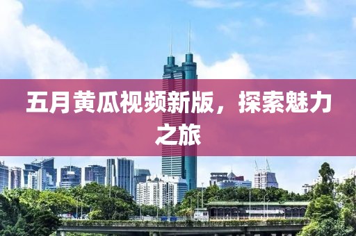 五月黃瓜視頻新版，探索魅力之旅