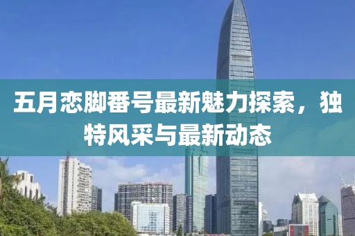 五月戀腳番號(hào)最新魅力探索，獨(dú)特風(fēng)采與最新動(dòng)態(tài)