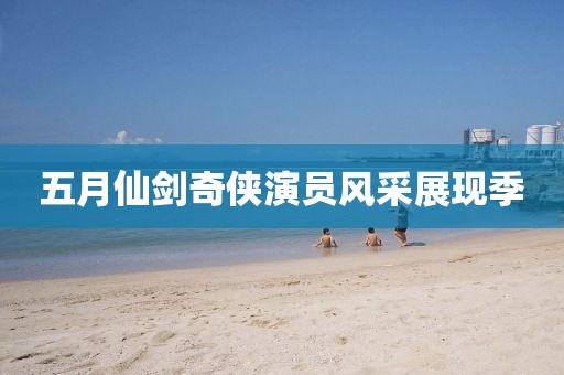 五月仙劍奇?zhèn)b演員風(fēng)采展現(xiàn)季