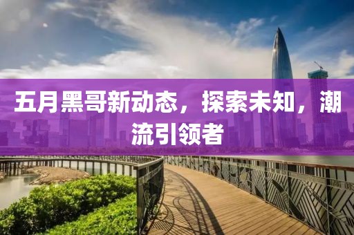 五月黑哥新動態(tài)，探索未知，潮流引領(lǐng)者