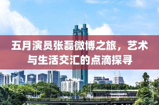 五月演員張磊微博之旅，藝術(shù)與生活交匯的點滴探尋