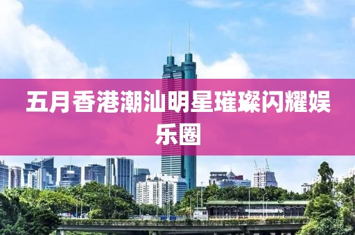 五月香港潮汕明星璀璨閃耀娛樂(lè)圈