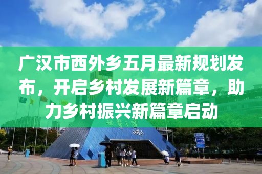 廣漢市西外鄉(xiāng)五月最新規(guī)劃發(fā)布，開啟鄉(xiāng)村發(fā)展新篇章，助力鄉(xiāng)村振興新篇章啟動