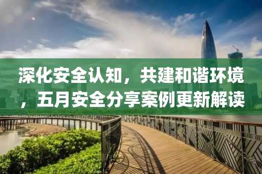 深化安全認(rèn)知，共建和諧環(huán)境，五月安全分享案例更新解讀