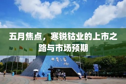 五月焦點(diǎn)，寒銳鈷業(yè)的上市之路與市場(chǎng)預(yù)期