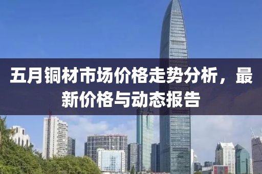 五月銅材市場(chǎng)價(jià)格走勢(shì)分析，最新價(jià)格與動(dòng)態(tài)報(bào)告