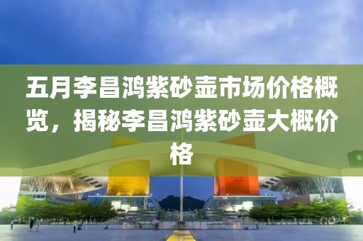 五月李昌鴻紫砂壺市場(chǎng)價(jià)格概覽，揭秘李昌鴻紫砂壺大概價(jià)格