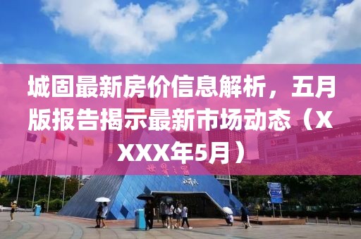 城固最新房?jī)r(jià)信息解析，五月版報(bào)告揭示最新市場(chǎng)動(dòng)態(tài)（XXXX年5月）