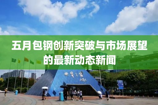 五月包鋼創(chuàng)新突破與市場展望的最新動態(tài)新聞