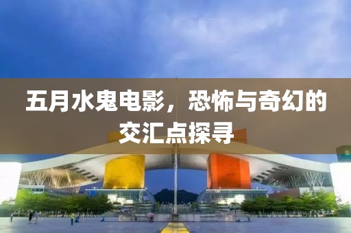 五月水鬼電影，恐怖與奇幻的交匯點探尋