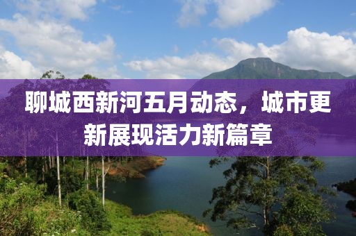 聊城西新河五月動態(tài)，城市更新展現(xiàn)活力新篇章